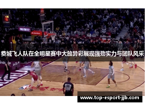 费城飞人队在全明星赛中大放异彩展现强劲实力与团队风采