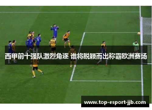 西甲前十强队激烈角逐 谁将脱颖而出称霸欧洲赛场 西甲前十强队激烈角逐 谁将脱颖而出称霸欧洲赛场